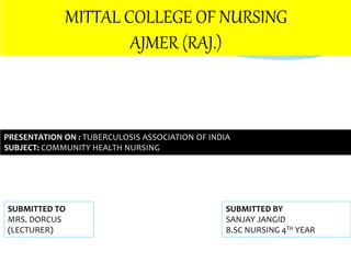 MITTAL COLLEGE OF NURSING
AJMER (RAJ.)
PRESENTATION ON : TUBERCULOSIS ASSOCIATION OF INDIA
SUBJECT: COMMUNITY HEALTH NURSING
SUBMITTED BY
SANJAY JANGID
B.SC NURSING 4TH YEAR
SUBMITTED TO
MRS. DORCUS
(LECTURER)
 