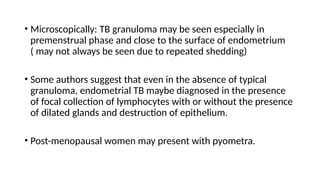 • Microscopically: TB granuloma may be seen especially in
premenstrual phase and close to the surface of endometrium
( may not always be seen due to repeated shedding)
• Some authors suggest that even in the absence of typical
granuloma, endometrial TB maybe diagnosed in the presence
of focal collection of lymphocytes with or without the presence
of dilated glands and destruction of epithelium.
• Post-menopausal women may present with pyometra.
 