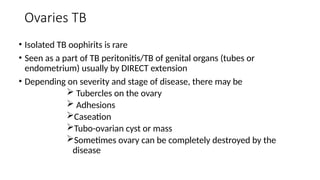 Ovaries TB
• Isolated TB oophirits is rare
• Seen as a part of TB peritonitis/TB of genital organs (tubes or
endometrium) usually by DIRECT extension
• Depending on severity and stage of disease, there may be
 Tubercles on the ovary
 Adhesions
Caseation
Tubo-ovarian cyst or mass
Sometimes ovary can be completely destroyed by the
disease
 