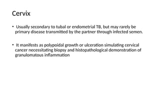 Cervix
• Usually secondary to tubal or endometrial TB, but may rarely be
primary disease transmitted by the partner through infected semen.
• It manifests as polypoidal growth or ulceration simulating cervical
cancer necessitating biopsy and histopathological demonstration of
granulomatous inflammation
 