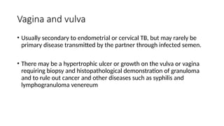 Vagina and vulva
• Usually secondary to endometrial or cervical TB, but may rarely be
primary disease transmitted by the partner through infected semen.
• There may be a hypertrophic ulcer or growth on the vulva or vagina
requiring biopsy and histopathological demonstration of granuloma
and to rule out cancer and other diseases such as syphilis and
lymphogranuloma venereum
 