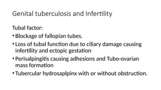 Genital tuberculosis and Infertility
Tubal factor:
•Blockage of fallopian tubes.
•Loss of tubal function due to ciliary damage causing
infertility and ectopic gestation
•Perisalpingitis causing adhesions and Tubo-ovarian
mass formation
•Tubercular hydrosaplpinx with or without obstruction.
 