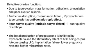 Defective ovarian function:
• Due to tubo-ovarian mass formation, adhesions, anovulation
and poor ovarian reserve.
• Endocrine disruption, chronic anovulation , Mycobacterium
tuberculosis has anti-gonadotropic effect.
• Poor oocyte quality (intrinsic oocyte defect)  poor quality
of embryo.
• The basal production of progesterone is inhibited by
mycobacteria and the stimulatory effect of hCG being corpus
luteum causing LPD, implantation failure, lower pregnancy
rate and higher miscarriage rates.
 