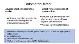 Endometrial factor
Adverse Effect on Endometrial
marker
• Which are essential to make the
endometrium receptive for
embryonic implantation
Defective vascularization of
endometrium
• Reduced sub-endometrial flow
due to involvement of basal
layer of endometrium
• Vascular thrombus formation
a) Release of harmful cytokines and growth factor (IL-2, IL-8 and TNF alpha) in the
endometrium
b) Natural killer cells
c) Lymphocytes activated killer cell
d) T helper -1 cell response instead of Th-2 cell response
 