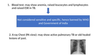 1. Blood test: may show anemia, raised leucocytes and lymphocytes
and raised ESR in TB.
Not considered sensitive and specific, hence banned by WHO
and Government of India
2. X-ray Chest (PA view): may show active pulmonary TB or old healed
lesions of past.
 