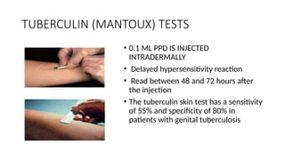 TUBERCULIN (MANTOUX) TESTS
• 0.1 ML PPD IS INJECTED
INTRADERMALLY
• Delayed hypersensitivity reaction
• Read between 48 and 72 hours after
the injection
• The tuberculin skin test has a sensitivity
of 55% and specificity of 80% in
patients with genital tuberculosis
 