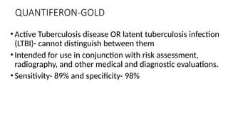 QUANTIFERON-GOLD
•Active Tuberculosis disease OR latent tuberculosis infection
(LTBI)- cannot distinguish between them
•Intended for use in conjunction with risk assessment,
radiography, and other medical and diagnostic evaluations.
•Sensitivity- 89% and specificity- 98%
 
