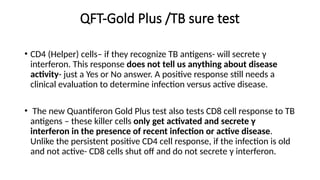 QFT-Gold Plus /TB sure test
• CD4 (Helper) cells– if they recognize TB antigens- will secrete γ
interferon. This response does not tell us anything about disease
activity- just a Yes or No answer. A positive response still needs a
clinical evaluation to determine infection versus active disease.
• The new Quantiferon Gold Plus test also tests CD8 cell response to TB
antigens – these killer cells only get activated and secrete γ
interferon in the presence of recent infection or active disease.
Unlike the persistent positive CD4 cell response, if the infection is old
and not active- CD8 cells shut off and do not secrete γ interferon.
 