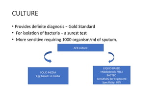 CULTURE
• Provides definite diagnosis – Gold Standard
• For isolation of bacteria – a surest test
• More sensitive requiring 1000 organism/ml of sputum.
AFB culture
SOLID MEDIA
Egg based: LJ media
LIQUID BASED
Middlebrook 7H12
BACTEC
Sensitivity 80-93 percent
Specificity: 98%
 
