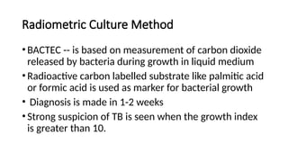 Radiometric Culture Method
•BACTEC -- is based on measurement of carbon dioxide
released by bacteria during growth in liquid medium
•Radioactive carbon labelled substrate like palmitic acid
or formic acid is used as marker for bacterial growth
• Diagnosis is made in 1-2 weeks
•Strong suspicion of TB is seen when the growth index
is greater than 10.
 
