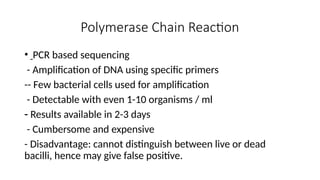 Polymerase Chain Reaction
• PCR based sequencing
- Amplification of DNA using specific primers
-- Few bacterial cells used for amplification
- Detectable with even 1-10 organisms / ml
- Results available in 2-3 days
- Cumbersome and expensive
- Disadvantage: cannot distinguish between live or dead
bacilli, hence may give false positive.
 