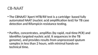 CB-NAAT
• The CBNAAT/ Xpert MTB/Rif test is a cartridge- based fully
automated NAAT (nucleic acid amplification test) for TB case
detection and Rifampicin resistance testing.
• Purifies, concentrates, amplifies (by rapid, real-time PCR) and
identifies targeted nucleic acid. It sequences in the TB
genome), and provides results from unprocessed sputum
samples in less than 2 hours, with minimal hands-on
technical time.
 