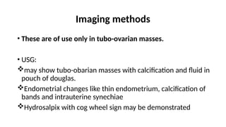 Imaging methods
• These are of use only in tubo-ovarian masses.
• USG:
may show tubo-obarian masses with calcification and fluid in
pouch of douglas.
Endometrial changes like thin endometrium, calcification of
bands and intrauterine synechiae
Hydrosalpix with cog wheel sign may be demonstrated
 