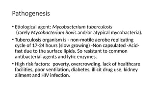 Pathogenesis
• Etiological agent: Mycobacterium tuberculosis
(rarely Mycobacterium bovis and/or atypical mycobacteria).
• Tuberculosis organism is - non-motile aerobe replicating
cycle of 17-24 hours (slow growing) -Non capsulated -Acid-
fast due to the surface lipids. So resistant to common
antibacterial agents and lytic enzymes.
• High risk factors: poverty, overcrowding, lack of healthcare
facilities, poor ventilation, diabetes, illicit drug use, kidney
ailment and HIV infection.
 