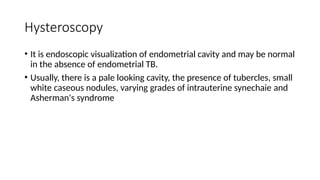 Hysteroscopy
• It is endoscopic visualization of endometrial cavity and may be normal
in the absence of endometrial TB.
• Usually, there is a pale looking cavity, the presence of tubercles, small
white caseous nodules, varying grades of intrauterine synechaie and
Asherman's syndrome
 