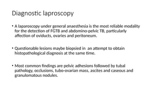 Diagnostic laproscopy
• A laparoscopy under general anaesthesia is the most reliable modality
for the detection of FGTB and abdomino-pelvic TB, particularly
affection of oviducts, ovaries and peritoneum.
• Questionable lesions maybe biopsied in an attempt to obtain
histopathological diagnosis at the same time.
• Most common findings are pelvic adhesions followed by tubal
pathology, occlusions, tubo-ovarian mass, ascites and caseous and
granulomatous nodules.
 