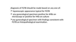 diagnosis of FGTB should be made based on any one of:
 laparoscopic appearance typical for FGTB
 any gynecological specimen positive for AFBs on
microscopy or positive for Mtb on culture
any gynecological specimen with findings consistent with
FGTB on histopathological examination.
 