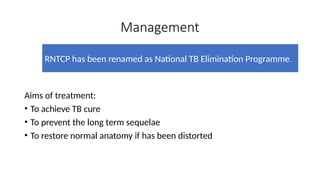 Management
Aims of treatment:
• To achieve TB cure
• To prevent the long term sequelae
• To restore normal anatomy if has been distorted
RNTCP has been renamed as National TB Elimination Programme.
 