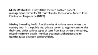 • NI-KSHAY-(Ni=End, Kshay=TB) is the web enabled patient
management system for TB control under the National Tuberculosis
Elimination Programme (NTEP).
• Nikshay is used by health functionaries at various levels across the
country both in the public and private sector, to register cases under
their care, order various types of tests from Labs across the country,
record treatment details, monitor treatment adherence and to
transfer cases between care providers.
 