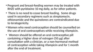 • Pregnant and breast-feeding women may be treated with
RHZE with pyridoxine 10 mg daily, as for other patients.
• There is no need to cease breast feeding. Some drugs
used in secondary regimens such as streptomycin,
ethionamide and the quinolones are contraindicated due
to teratogenicity.
• Women who need contraception should be counselled on
the use of oral contraceptives while receiving rifampicin.
• Women should be offered an oral contraceptive pill
containing a higher dose of estrogen (50 μg) after
consultation with a clinician, or a non-hormonal method
of contraception while taking rifampicin and for 1 month
after the end of treatment.
 