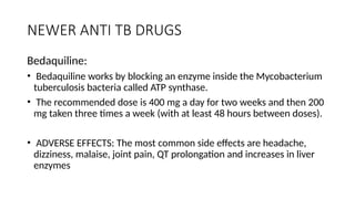 NEWER ANTI TB DRUGS
Bedaquiline:
• Bedaquiline works by blocking an enzyme inside the Mycobacterium
tuberculosis bacteria called ATP synthase.
• The recommended dose is 400 mg a day for two weeks and then 200
mg taken three times a week (with at least 48 hours between doses).
• ADVERSE EFFECTS: The most common side effects are headache,
dizziness, malaise, joint pain, QT prolongation and increases in liver
enzymes
 