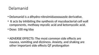 Delamanid
• Delamanid is a dihydro-nitroimidazooxazole derivative.
• It acts by inhibiting the synthesis of mycobacterial cell wall
components, methoxy mycolic acid and ketomycolic acid.
• Dose: 100 mg/day
• ADVERSE EFFECTS: The most common side effects are
nausea, vomiting and dizziness. Anxiety, and shaking are
other important side effects QT prolongation
 