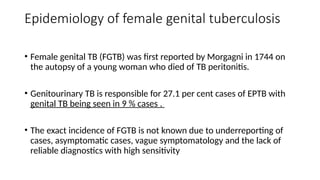 Epidemiology of female genital tuberculosis
• Female genital TB (FGTB) was first reported by Morgagni in 1744 on
the autopsy of a young woman who died of TB peritonitis.
• Genitourinary TB is responsible for 27.1 per cent cases of EPTB with
genital TB being seen in 9 % cases .
• The exact incidence of FGTB is not known due to underreporting of
cases, asymptomatic cases, vague symptomatology and the lack of
reliable diagnostics with high sensitivity
 