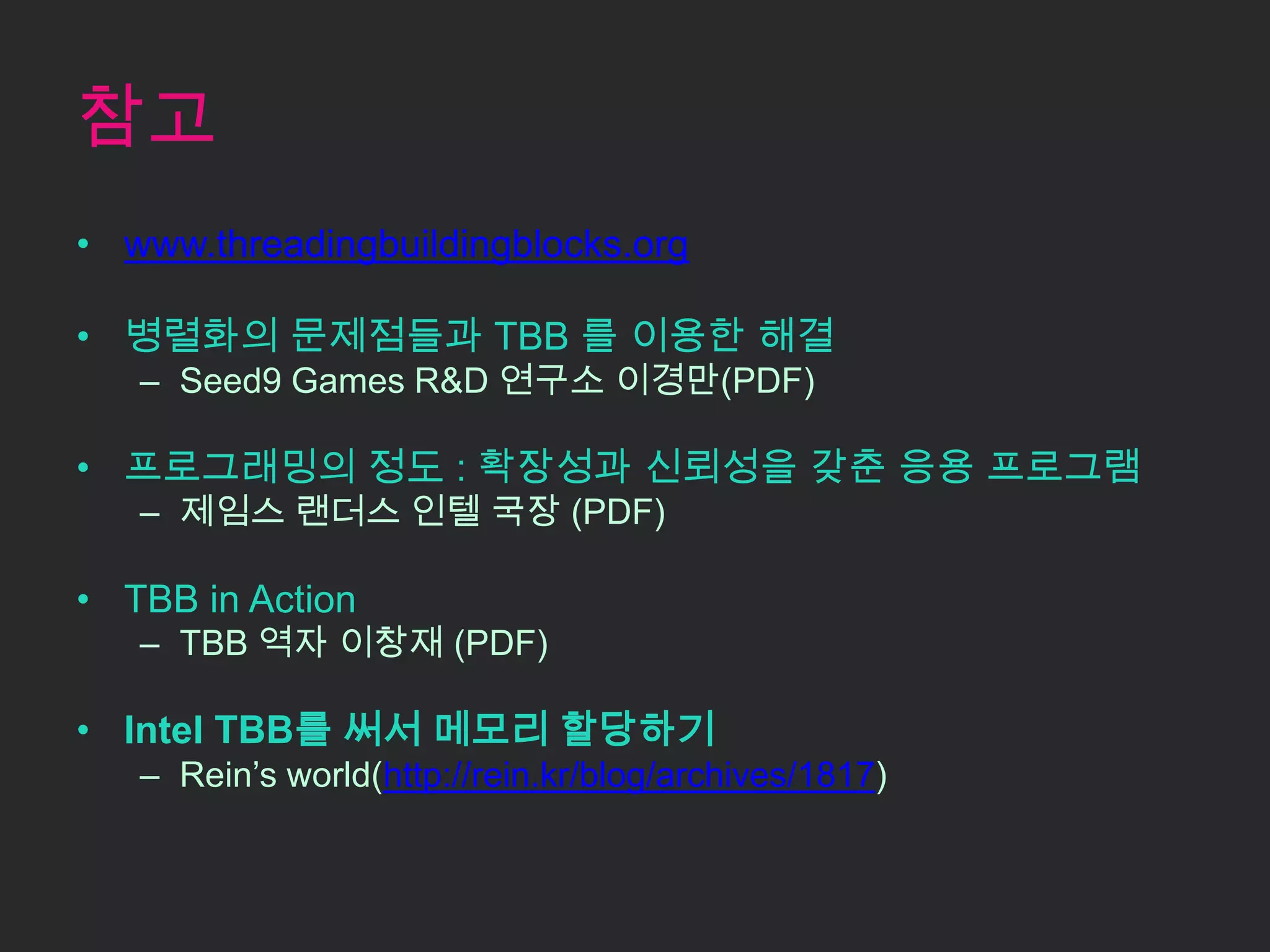 참고www.threadingbuildingblocks.org병렬화의 문제점들과 TBB 를 이용한 해결Seed9 Games R&D 연구소 이경만(PDF)프로그래밍의 정도 : 확장성과 신뢰성을 갖춘 응용 프로그램제임스랜더스 인텔 국장 (PDF)TBB inActionTBB 역자 이창재 (PDF)Intel TBB를 써서 메모리 할당하기Rein’s world(http://rein.kr/blog/archives/1817)