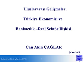 Uluslararası Gelişmeler,

                                   Türkiye Ekonomisi ve

                       Bankacılık –Reel Sektör İlişkisi



                                      Can Akın ÇAĞLAR
                                                              Şubat 2013

Bankacılık sektöründe gelişmeler, 300113    1
 