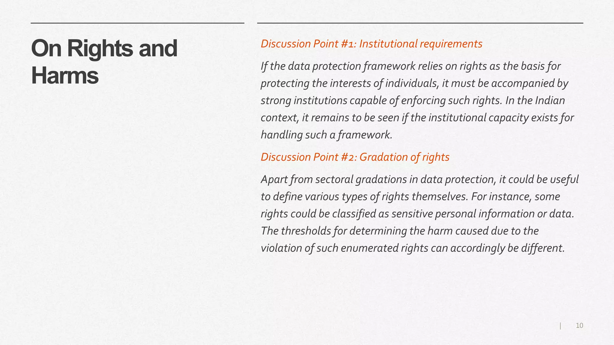 10|
On Rights and
Harms
Discussion Point #1: Institutional requirements
If the data protection framework relies on rights as the basis for
protecting the interests of individuals, it must be accompanied by
strong institutions capable of enforcing such rights. In the Indian
context, it remains to be seen if the institutional capacity exists for
handling such a framework.
Discussion Point #2:Gradation of rights
Apart from sectoral gradations in data protection, it could be useful
to define various types of rights themselves. For instance, some
rights could be classified as sensitive personal information or data.
The thresholds for determining the harm caused due to the
violation of such enumerated rights can accordingly be different.
 