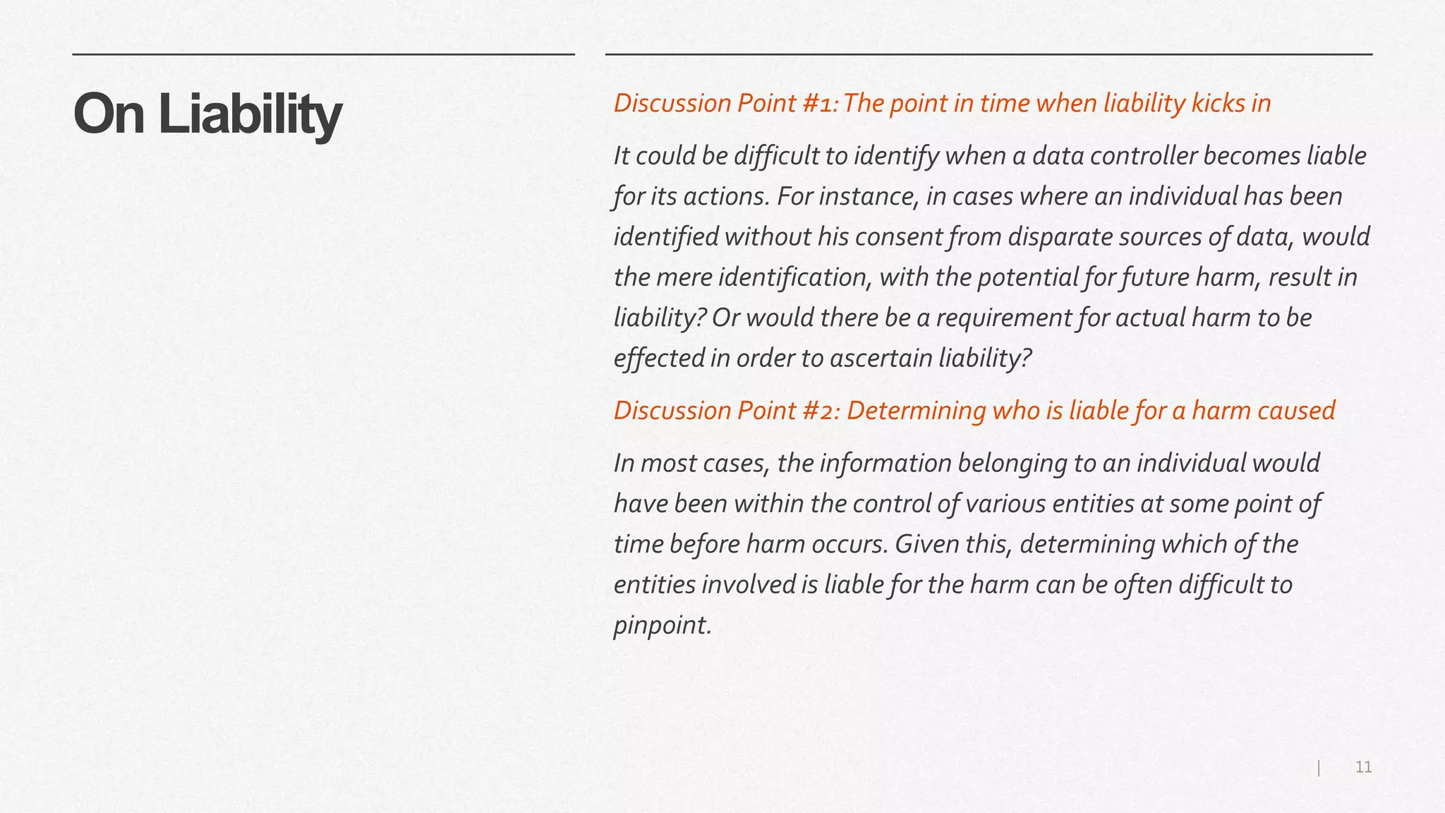 11|
On Liability Discussion Point #1:The point in time when liability kicks in
It could be difficult to identify when a data controller becomes liable
for its actions. For instance, in cases where an individual has been
identified without his consent from disparate sources of data, would
the mere identification, with the potential for future harm, result in
liability? Or would there be a requirement for actual harm to be
effected in order to ascertain liability?
Discussion Point #2: Determining who is liable for a harm caused
In most cases, the information belonging to an individual would
have been within the control of various entities at some point of
time before harm occurs.Given this, determining which of the
entities involved is liable for the harm can be often difficult to
pinpoint.
 