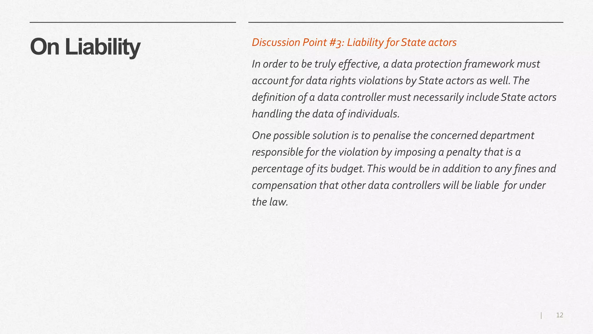 12|
On Liability Discussion Point #3: Liability for State actors
In order to be truly effective, a data protection framework must
account for data rights violations by State actors as well.The
definition of a data controller must necessarily includeState actors
handling the data of individuals.
One possible solution is to penalise the concerned department
responsible for the violation by imposing a penalty that is a
percentage of its budget.This would be in addition to any fines and
compensation that other data controllers will be liable for under
the law.
 
