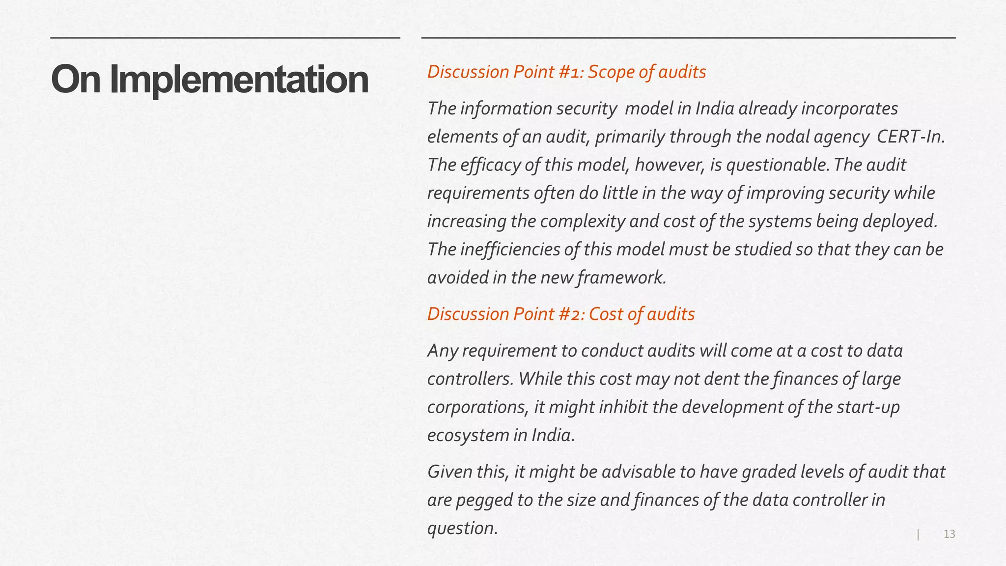 13|
On Implementation Discussion Point #1: Scope of audits
The information security model in India already incorporates
elements of an audit, primarily through the nodal agency CERT-In.
The efficacy of this model, however, is questionable.The audit
requirements often do little in the way of improving security while
increasing the complexity and cost of the systems being deployed.
The inefficiencies of this model must be studied so that they can be
avoided in the new framework.
Discussion Point #2:Cost of audits
Any requirement to conduct audits will come at a cost to data
controllers.While this cost may not dent the finances of large
corporations, it might inhibit the development of the start-up
ecosystem in India.
Given this, it might be advisable to have graded levels of audit that
are pegged to the size and finances of the data controller in
question.
 