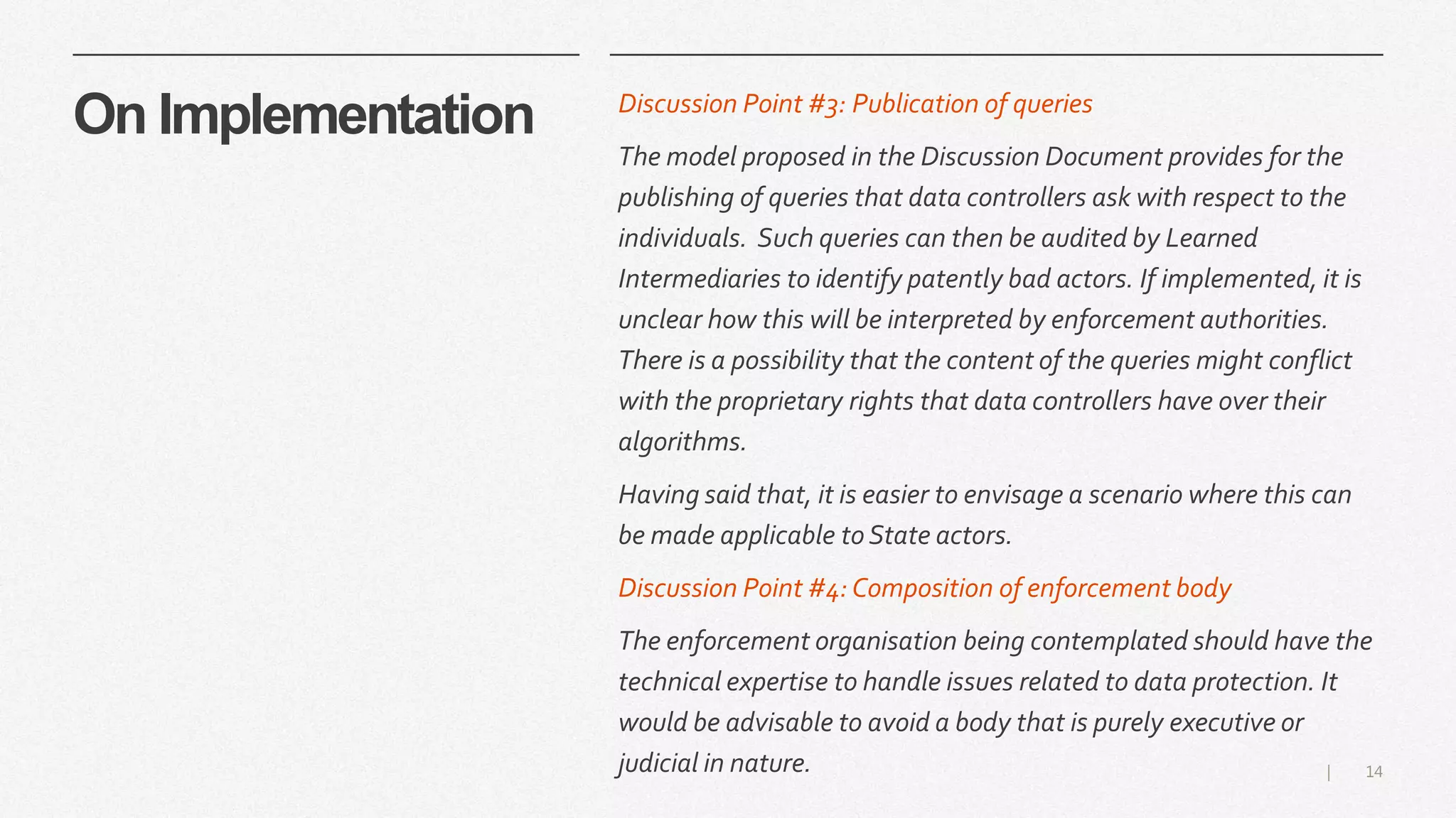 14|
On Implementation Discussion Point #3: Publication of queries
The model proposed in the Discussion Document provides for the
publishing of queries that data controllers ask with respect to the
individuals. Such queries can then be audited by Learned
Intermediaries to identify patently bad actors. If implemented, it is
unclear how this will be interpreted by enforcement authorities.
There is a possibility that the content of the queries might conflict
with the proprietary rights that data controllers have over their
algorithms.
Having said that, it is easier to envisage a scenario where this can
be made applicable to State actors.
Discussion Point #4:Composition of enforcement body
The enforcement organisation being contemplated should have the
technical expertise to handle issues related to data protection. It
would be advisable to avoid a body that is purely executive or
judicial in nature.
 