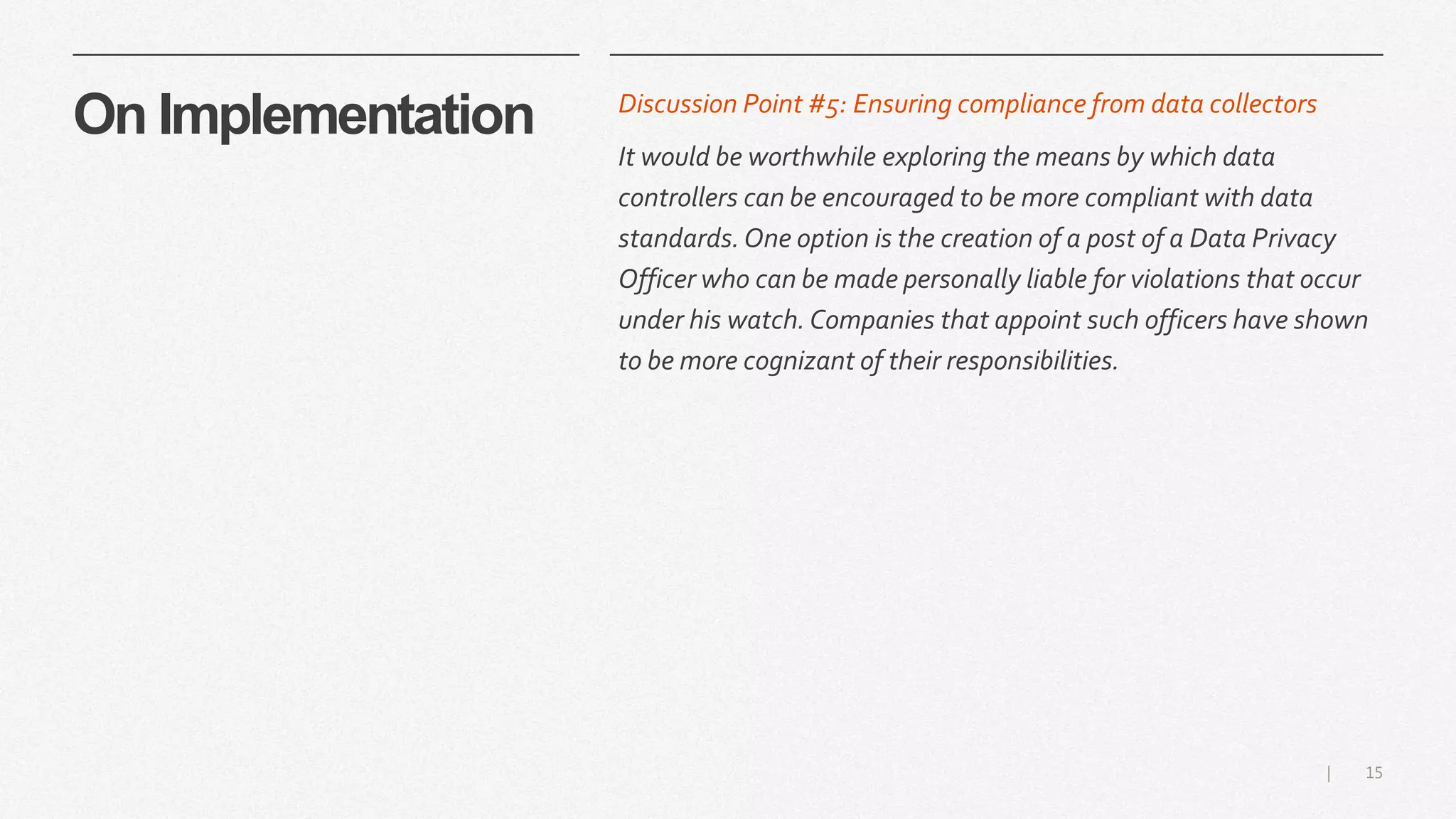 15|
On Implementation Discussion Point #5: Ensuring compliance from data collectors
It would be worthwhile exploring the means by which data
controllers can be encouraged to be more compliant with data
standards.One option is the creation of a post of a Data Privacy
Officer who can be made personally liable for violations that occur
under his watch. Companies that appoint such officers have shown
to be more cognizant of their responsibilities.
 