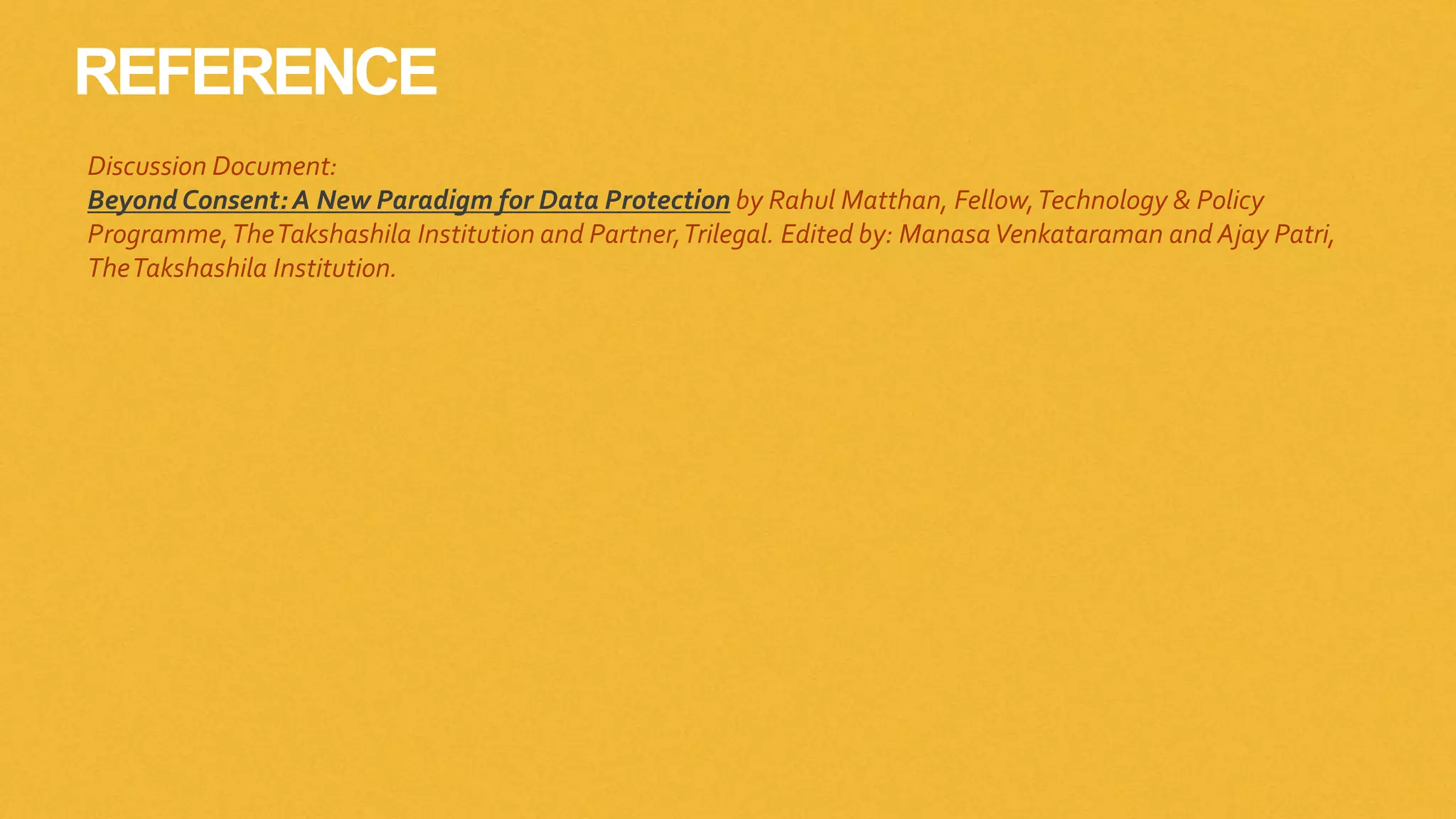 REFERENCE
Discussion Document:
BeyondConsent: A New Paradigm for Data Protection by Rahul Matthan, Fellow,Technology & Policy
Programme,TheTakshashila Institution and Partner,Trilegal. Edited by: ManasaVenkataraman and Ajay Patri,
TheTakshashila Institution.
 