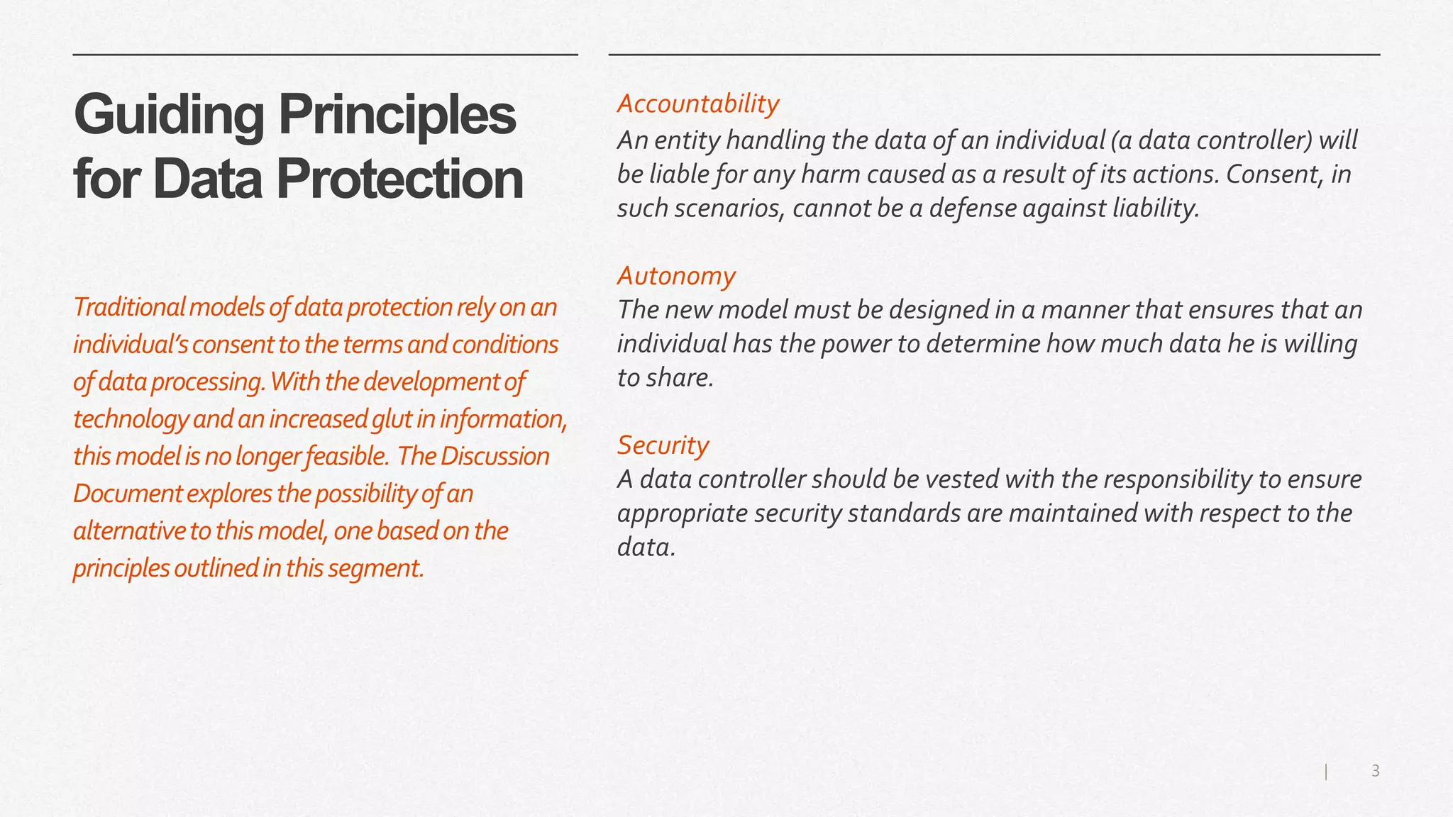 3|
Guiding Principles
for Data Protection
Accountability
An entity handling the data of an individual (a data controller) will
be liable for any harm caused as a result of its actions.Consent, in
such scenarios, cannot be a defense against liability.
Autonomy
The new model must be designed in a manner that ensures that an
individual has the power to determine how much data he is willing
to share.
Security
A data controller should be vested with the responsibility to ensure
appropriate security standards are maintained with respect to the
data.
Traditionalmodelsofdataprotectionrelyonan
individual’sconsenttothetermsandconditions
ofdataprocessing.Withthedevelopmentof
technologyandanincreasedglutininformation,
thismodelisnolongerfeasible. TheDiscussion
Documentexploresthepossibilityofan
alternativetothismodel,onebasedonthe
principlesoutlinedinthissegment.
 