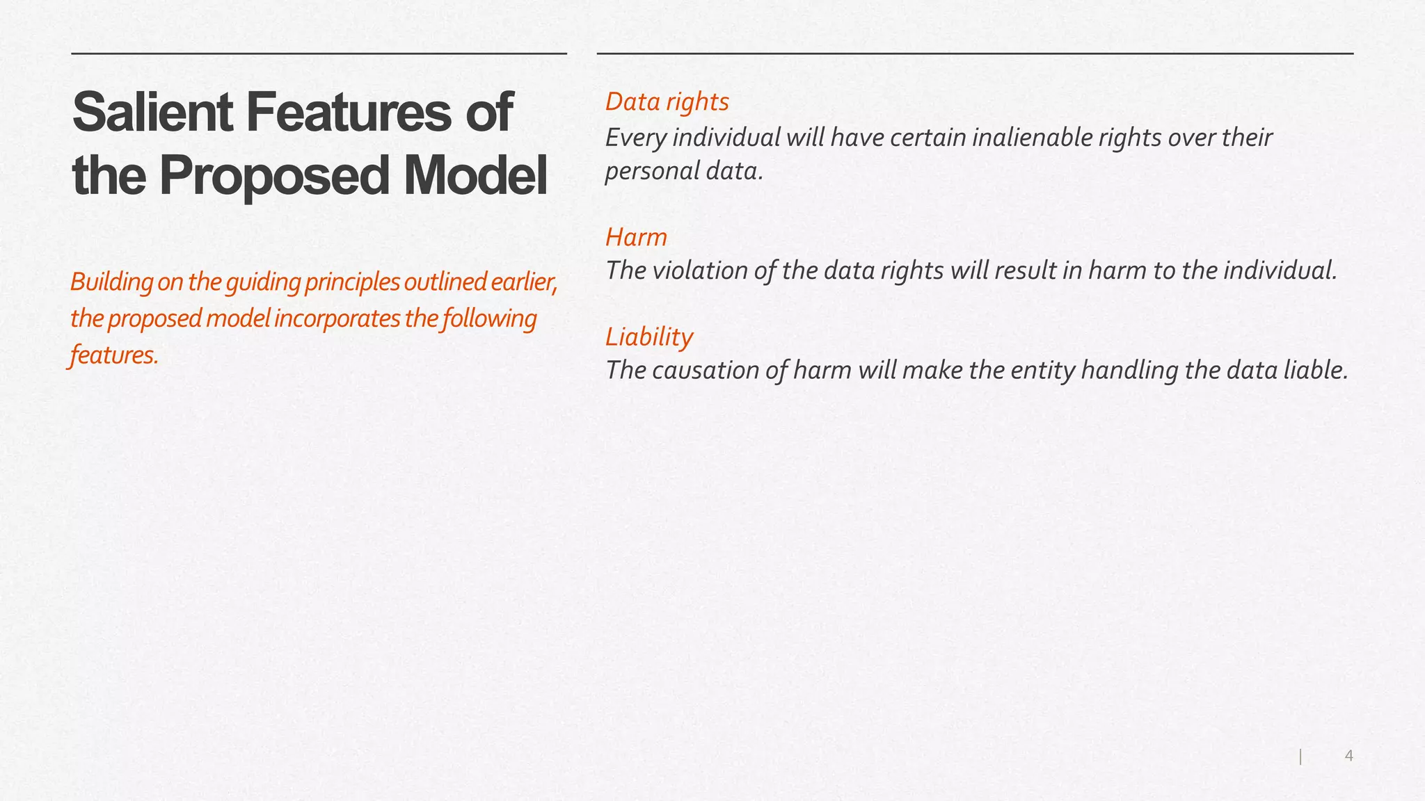 4|
Salient Features of
the Proposed Model
Data rights
Every individual will have certain inalienable rights over their
personal data.
Harm
The violation of the data rights will result in harm to the individual.
Liability
The causation of harm will make the entity handling the data liable.
Buildingontheguidingprinciplesoutlinedearlier,
theproposedmodelincorporatesthefollowing
features.
 