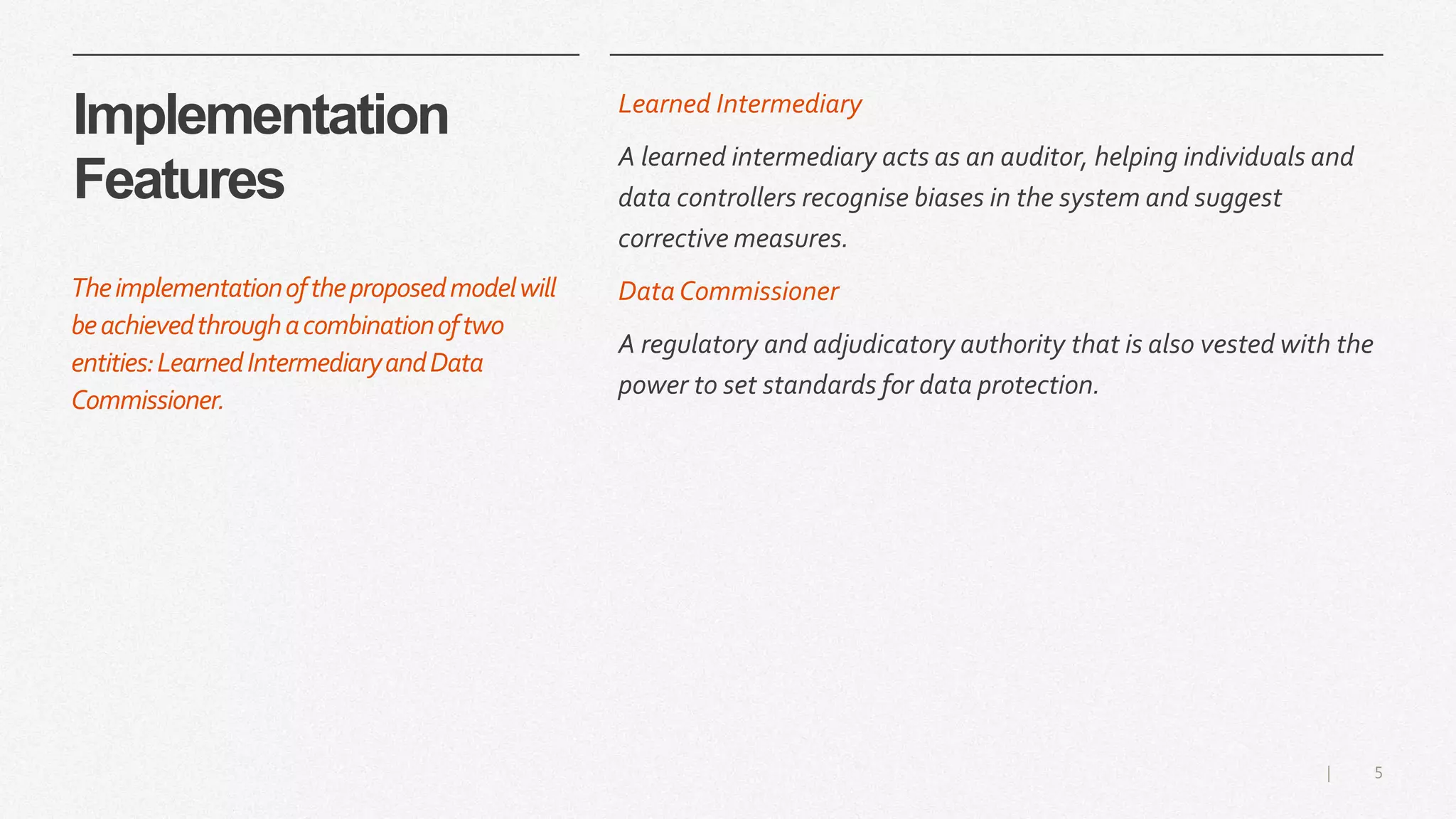 5|
Implementation
Features
Learned Intermediary
A learned intermediary acts as an auditor, helping individuals and
data controllers recognise biases in the system and suggest
corrective measures.
Data Commissioner
A regulatory and adjudicatory authority that is also vested with the
power to set standards for data protection.
Theimplementationoftheproposedmodelwill
beachievedthroughacombinationoftwo
entities:LearnedIntermediaryandData
Commissioner.
 