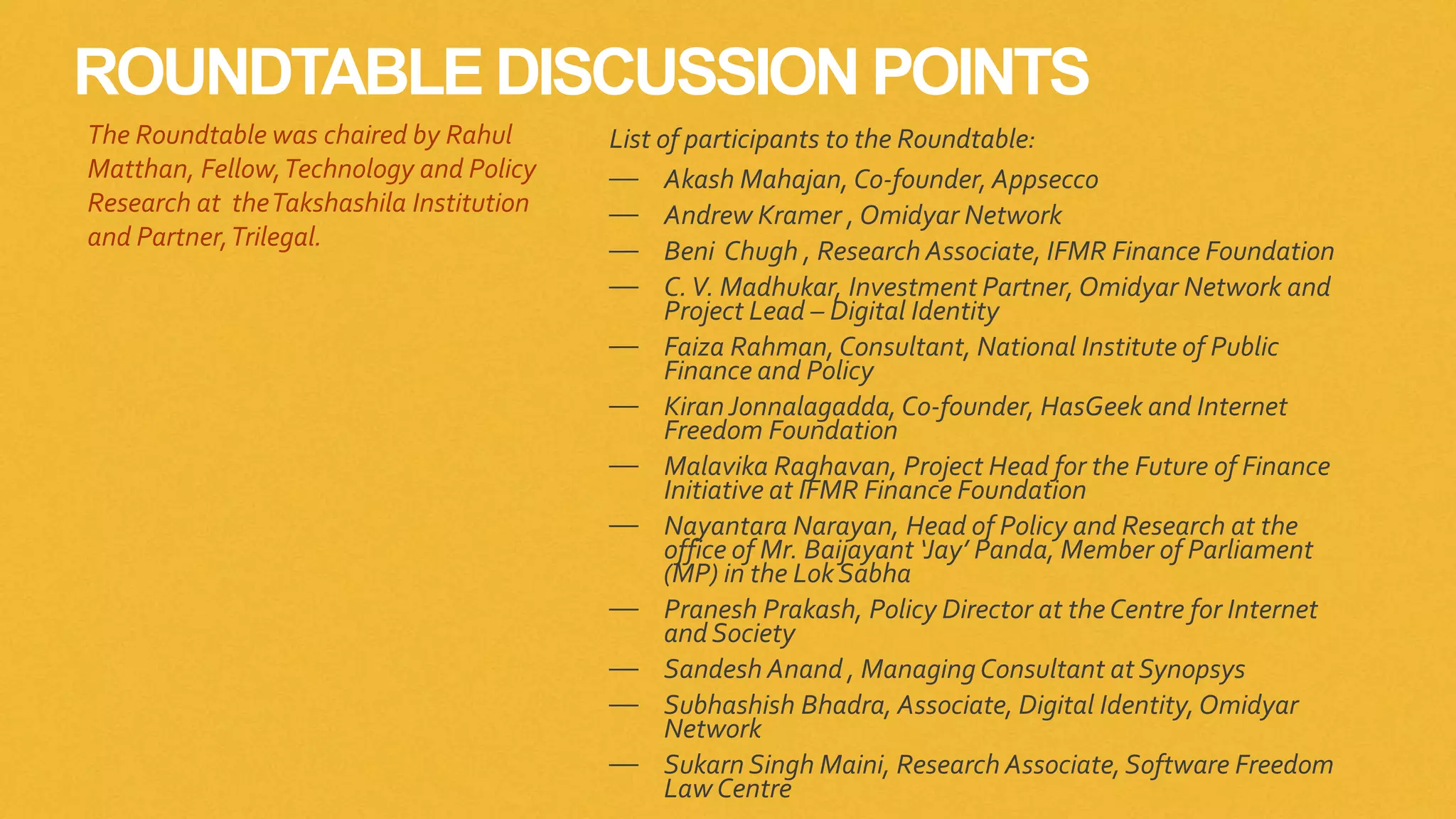 ROUNDTABLE DISCUSSION POINTS
List of participants to the Roundtable:
— Akash Mahajan, Co-founder, Appsecco
— Andrew Kramer , Omidyar Network
— Beni Chugh , Research Associate, IFMR Finance Foundation
— C.V. Madhukar, Investment Partner, Omidyar Network and
Project Lead – Digital Identity
— Faiza Rahman, Consultant, National Institute of Public
Finance and Policy
— KiranJonnalagadda, Co-founder, HasGeek and Internet
Freedom Foundation
— Malavika Raghavan, Project Head for the Future of Finance
Initiative at IFMR Finance Foundation
— Nayantara Narayan, Head of Policy and Research at the
office of Mr. Baijayant ‘Jay’ Panda, Member of Parliament
(MP) in the Lok Sabha
— Pranesh Prakash, Policy Director at theCentre for Internet
and Society
— Sandesh Anand , Managing Consultant at Synopsys
— Subhashish Bhadra, Associate, Digital Identity,Omidyar
Network
— Sukarn Singh Maini, Research Associate,Software Freedom
Law Centre
The Roundtable was chaired by Rahul
Matthan, Fellow,Technology and Policy
Research at theTakshashila Institution
and Partner,Trilegal.
 