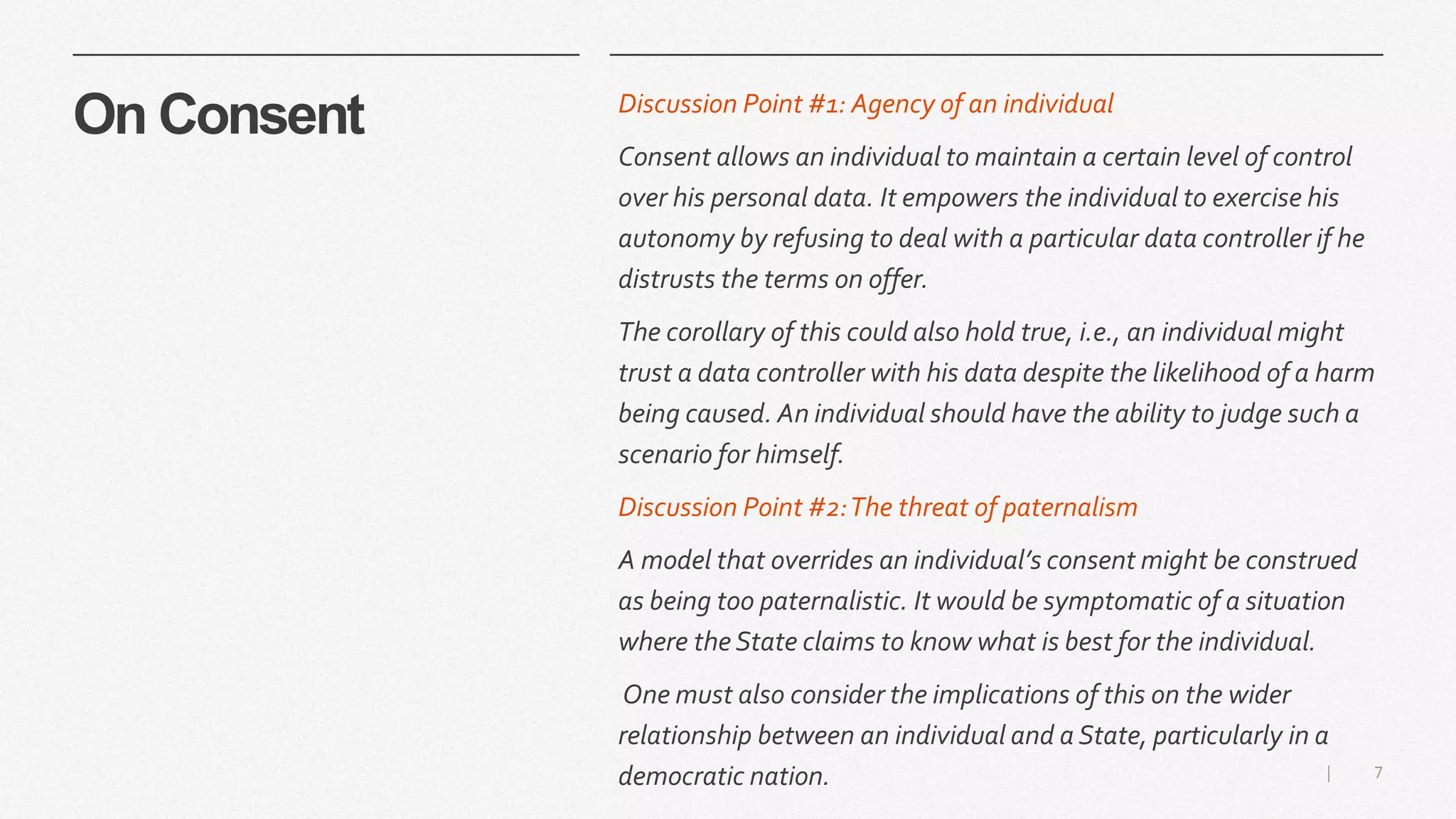 7|
On Consent Discussion Point #1: Agency of an individual
Consent allows an individual to maintain a certain level of control
over his personal data. It empowers the individual to exercise his
autonomy by refusing to deal with a particular data controller if he
distrusts the terms on offer.
The corollary of this could also hold true, i.e., an individual might
trust a data controller with his data despite the likelihood of a harm
being caused. An individual should have the ability to judge such a
scenario for himself.
Discussion Point #2:The threat of paternalism
A model that overrides an individual’s consent might be construed
as being too paternalistic. It would be symptomatic of a situation
where the State claims to know what is best for the individual.
One must also consider the implications of this on the wider
relationship between an individual and a State, particularly in a
democratic nation.
 
