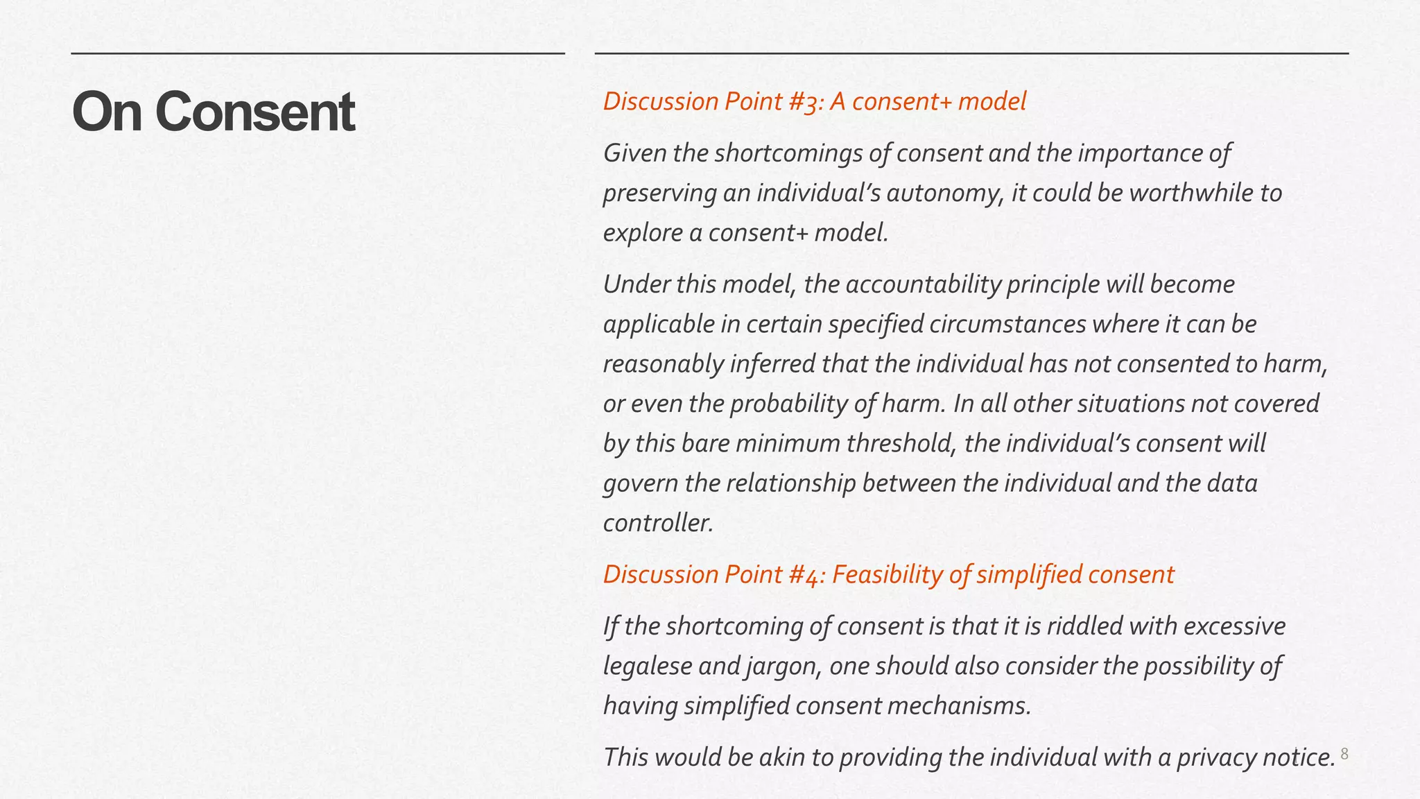 8|
On Consent Discussion Point #3: A consent+ model
Given the shortcomings of consent and the importance of
preserving an individual’s autonomy, it could be worthwhile to
explore a consent+ model.
Under this model, the accountability principle will become
applicable in certain specified circumstances where it can be
reasonably inferred that the individual has not consented to harm,
or even the probability of harm. In all other situations not covered
by this bare minimum threshold, the individual’s consent will
govern the relationship between the individual and the data
controller.
Discussion Point #4: Feasibility of simplified consent
If the shortcoming of consent is that it is riddled with excessive
legalese and jargon, one should also consider the possibility of
having simplified consent mechanisms.
This would be akin to providing the individual with a privacy notice.
 