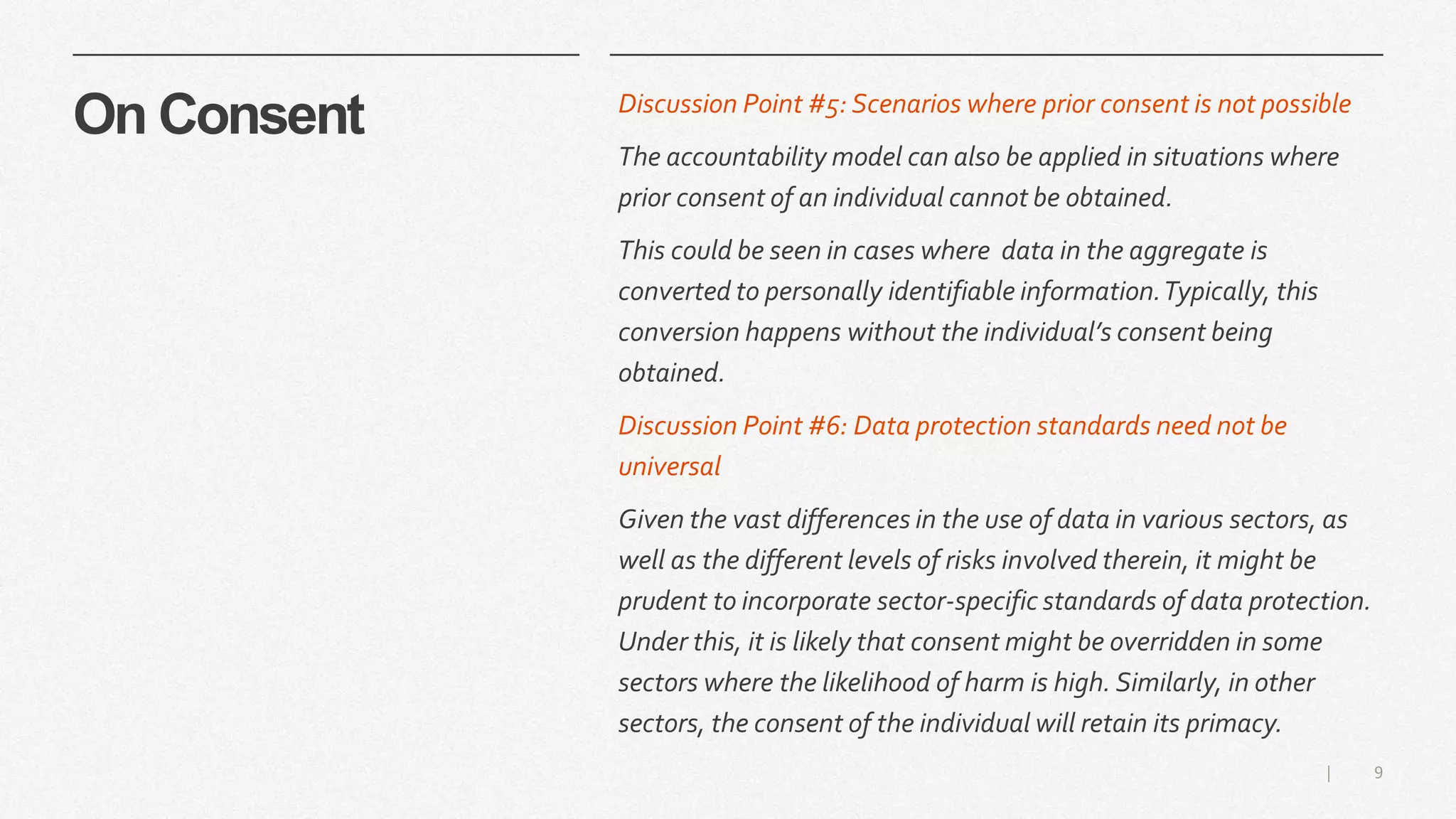 9|
On Consent Discussion Point #5: Scenarios where prior consent is not possible
The accountability model can also be applied in situations where
prior consent of an individual cannot be obtained.
This could be seen in cases where data in the aggregate is
converted to personally identifiable information.Typically, this
conversion happens without the individual’s consent being
obtained.
Discussion Point #6: Data protection standards need not be
universal
Given the vast differences in the use of data in various sectors, as
well as the different levels of risks involved therein, it might be
prudent to incorporate sector-specific standards of data protection.
Under this, it is likely that consent might be overridden in some
sectors where the likelihood of harm is high. Similarly, in other
sectors, the consent of the individual will retain its primacy.
 