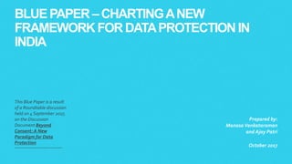 BLUE PAPER –CHARTINGANEW
FRAMEWORK FORDATAPROTECTIONIN
INDIA
This Blue Paper is a result
of a Roundtable discussion
held on 4September 2017,
on the Discussion
Document Beyond
Consent: A New
Paradigm for Data
Protection
Prepared by:
Manasa Venkataraman
and Ajay Patri
October 2017
 