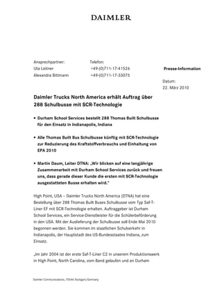 Ansprechpartner:                        Telefon:
Uta Leitner                             +49-(0)711-17-41526             Presse-Information
Alexandra Bittmann                       +49-(0)711-17-33075
                                                                        Datum:
                                                                        22. März 2010

Daimler Trucks North America erhält Auftrag über
288 Schulbusse mit SCR-Technologie

• Durham School Services bestellt 288 Thomas Built Schulbusse
  für den Einsatz in Indianapolis, Indiana

• Alle Thomas Built Bus Schulbusse künftig mit SCR-Technologie
  zur Reduzierung des Kraftstoffverbrauchs und Einhaltung von
  EPA 2010

• Martin Daum, Leiter DTNA: „Wir blicken auf eine langjährige
  Zusammenarbeit mit Durham School Services zurück und freuen
  uns, dass gerade dieser Kunde die ersten mit SCR-Technologie
  ausgestatteten Busse erhalten wird.“

High Point, USA – Daimler Trucks North America (DTNA) hat eine
Bestellung über 288 Thomas Built Buses Schulbusse vom Typ Saf-T-
Liner EF mit SCR-Technologie erhalten. Auftraggeber ist Durham
School Services, ein Service-Dienstleister für die Schülerbeförderung
in den USA. Mit der Auslieferung der Schulbusse soll Ende Mai 2010
begonnen werden. Sie kommen im staatlichen Schulverkehr in
Indianapolis, der Hauptstadt des US-Bundesstaates Indiana, zum
Einsatz.

„Im Jahr 2004 ist der erste Saf-T-Liner C2 in unserem Produktionswerk
in High Point, North Carolina, vom Band gelaufen und an Durham



Daimler Communications, 70546 Stuttgart/Germany
 