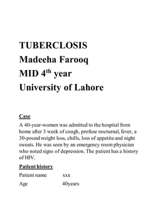 TUBERCLOSIS
Madeeha Farooq
MID 4th
year
University of Lahore
Case
A 40-year-women was admitted to the hospital from
home after 3 week of cough, profuse nocturnal,fever, a
30-poundweight loss, chills, loss of appetiteand night
sweats. He was seen by an emergency room physician
who noted signs of depression. The patient has a history
of HIV.
Patienthistory
Patient name xxx
Age 40years
 