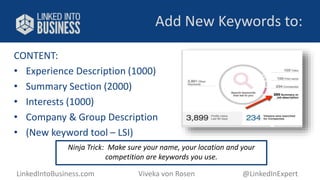 Add New Keywords to: 
CONTENT: 
• Experience Description (1000) 
• Summary Section (2000) 
• Interests (1000) 
• Company & Group Description 
• (New keyword tool – LSI) 
Ninja Trick: Make sure your name, your location and your 
competition are keywords you use. 
LinkedIntoBusiness.com Viveka von Rosen @LinkedInExpert 
 