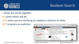 Boolean Search 
+ keeps the words together 
OR when either will do 
AND when you are clarifying an audience, industry or niche 
NOT to ignore an audience 
LinkedIntoBusiness.com Viveka von Rosen @LinkedInExpert 
 