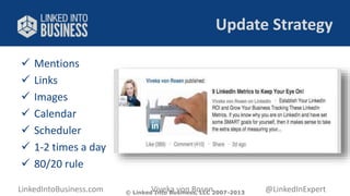 Update Strategy 
 Mentions 
 Links 
 Images 
 Calendar 
 Scheduler 
 1-2 times a day 
 80/20 rule 
LinkedIntoBusiness.com Viveka von Rosen @LinkedInExpert 
© Linked Into Business, LLC 2007-2013 
 
