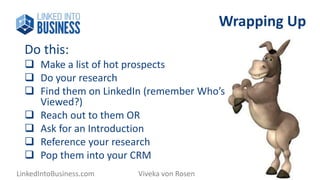 Wrapping Up 
Do this: 
 Make a list of hot prospects 
 Do your research 
 Find them on LinkedIn (remember Who’s 
Viewed?) 
 Reach out to them OR 
 Ask for an Introduction 
 Reference your research 
 Pop them into your CRM 
LinkedIntoBusiness.com Viveka von Rosen @LinkedInExpert 
 